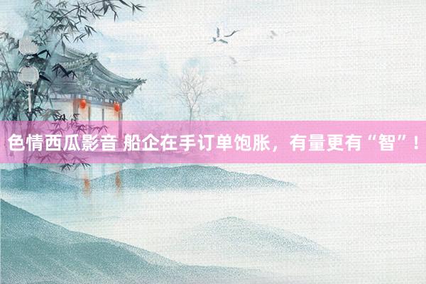 色情西瓜影音 船企在手订单饱胀，有量更有“智”！
