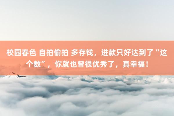 校园春色 自拍偷拍 多存钱，进款只好达到了“这个数”，你就也曾很优秀了，真幸福！