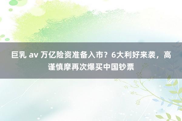 巨乳 av 万亿险资准备入市？6大利好来袭，高谨慎摩再次爆买中国钞票