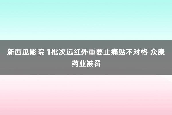 新西瓜影院 1批次远红外重要止痛贴不对格 众康药业被罚