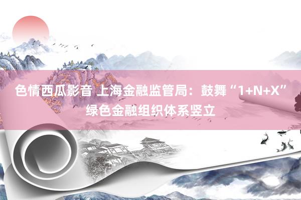 色情西瓜影音 上海金融监管局：鼓舞“1+N+X”绿色金融组织体系竖立