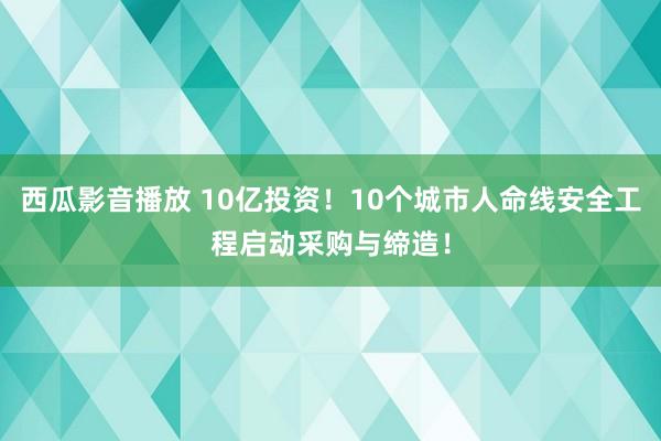 西瓜影音播放 10亿投资！10个城市人命线安全工程启动采购与缔造！