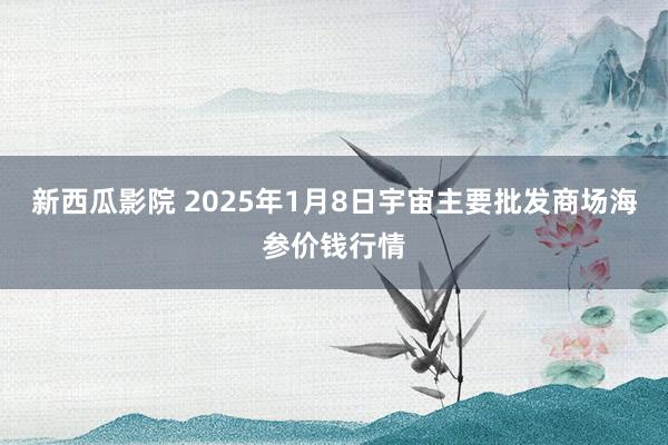 新西瓜影院 2025年1月8日宇宙主要批发商场海参价钱行情