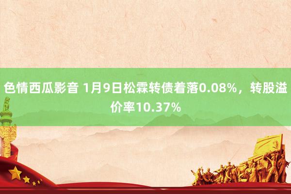 色情西瓜影音 1月9日松霖转债着落0.08%，转股溢价率10.37%