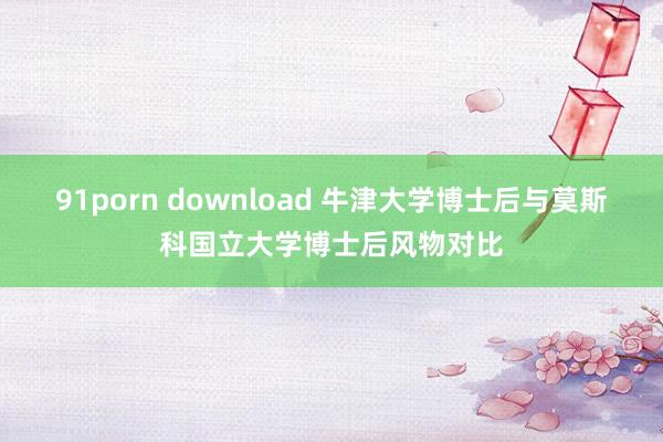 91porn download 牛津大学博士后与莫斯科国立大学博士后风物对比