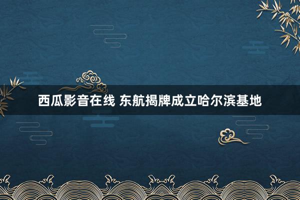 西瓜影音在线 东航揭牌成立哈尔滨基地
