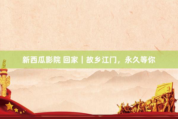新西瓜影院 回家｜故乡江门，永久等你