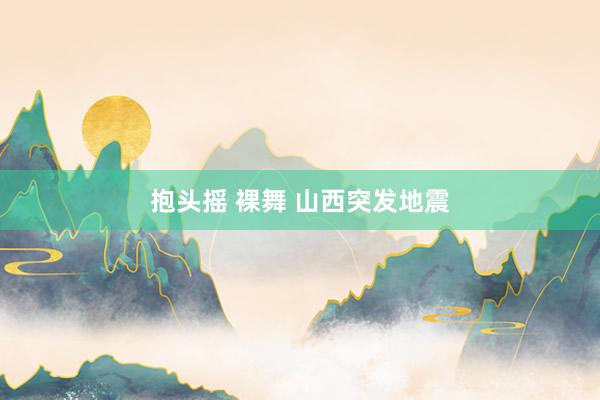 抱头摇 裸舞 山西突发地震