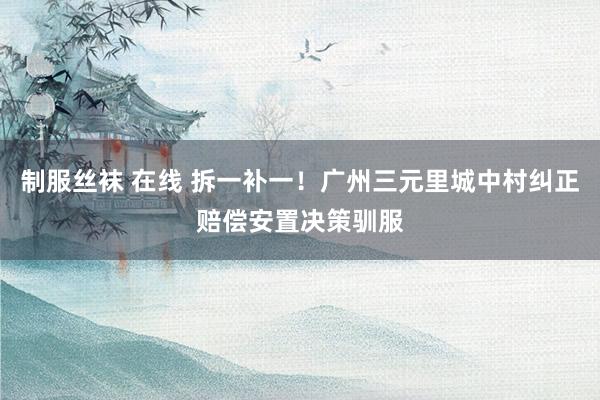 制服丝袜 在线 拆一补一！广州三元里城中村纠正赔偿安置决策驯服
