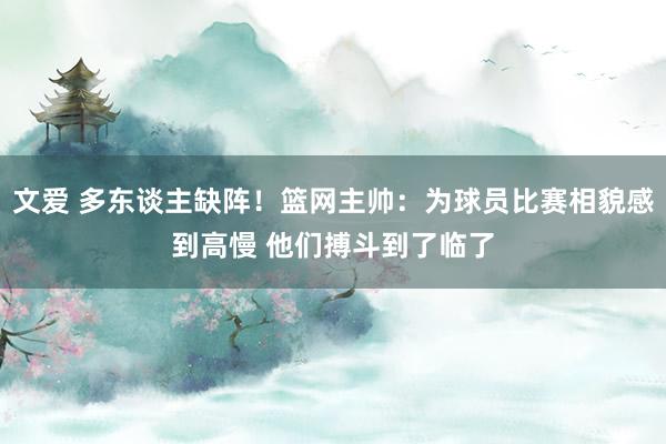 文爱 多东谈主缺阵！篮网主帅：为球员比赛相貌感到高慢 他们搏斗到了临了