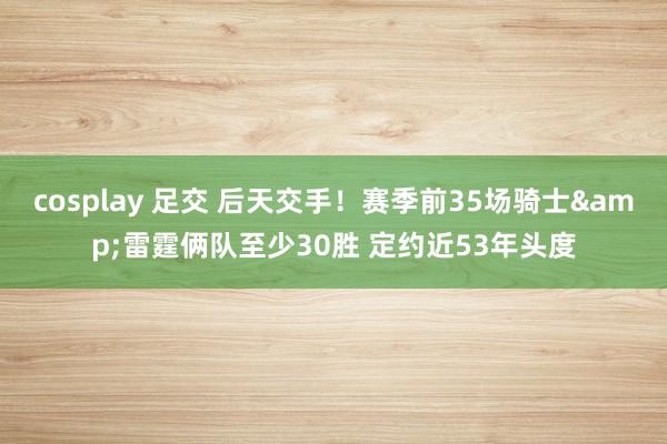 cosplay 足交 后天交手！赛季前35场骑士&雷霆俩队至少30胜 定约近53年头度