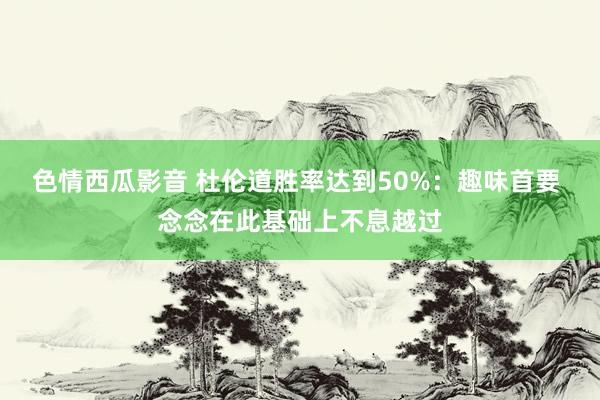 色情西瓜影音 杜伦道胜率达到50%：趣味首要 念念在此基础上不息越过