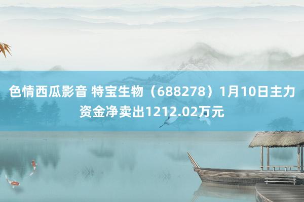 色情西瓜影音 特宝生物（688278）1月10日主力资金净卖出1212.02万元