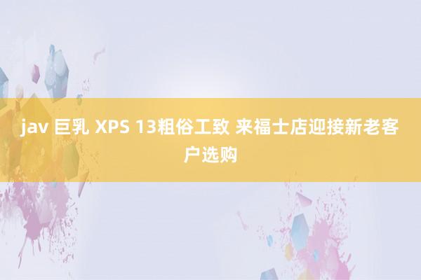 jav 巨乳 XPS 13粗俗工致 来福士店迎接新老客户选购