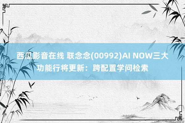 西瓜影音在线 联念念(00992)AI NOW三大功能行将更新：跨配置学问检索