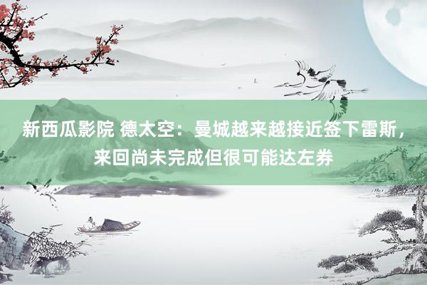 新西瓜影院 德太空：曼城越来越接近签下雷斯，来回尚未完成但很可能达左券