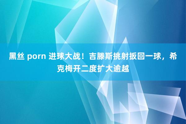 黑丝 porn 进球大战！吉滕斯挑射扳回一球，希克梅开二度扩大逾越