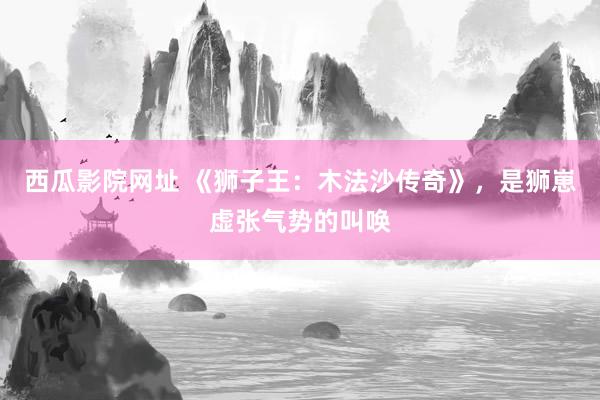 西瓜影院网址 《狮子王：木法沙传奇》，是狮崽虚张气势的叫唤