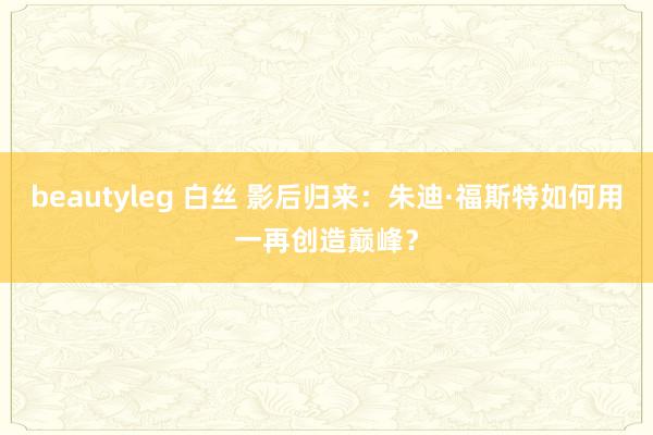 beautyleg 白丝 影后归来：朱迪·福斯特如何用一再创造巅峰？