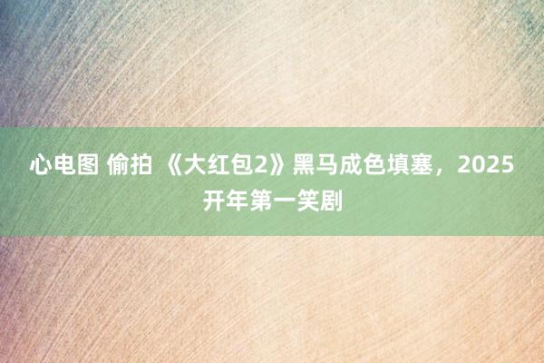 心电图 偷拍 《大红包2》黑马成色填塞，2025开年第一笑剧