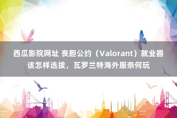 西瓜影院网址 丧胆公约（Valorant）就业器该怎样选拔，瓦罗兰特海外服奈何玩