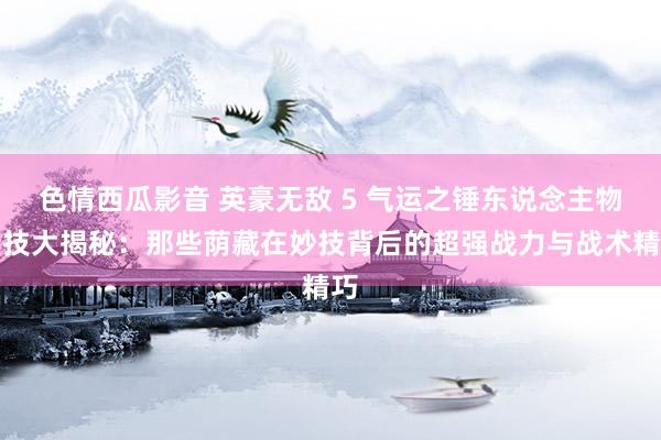 色情西瓜影音 英豪无敌 5 气运之锤东说念主物特技大揭秘：那些荫藏在妙技背后的超强战力与战术精巧