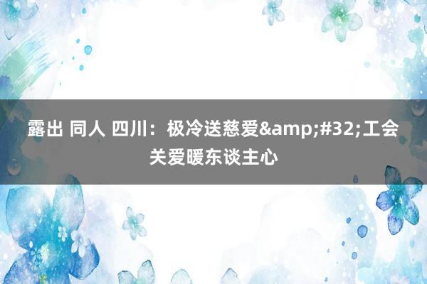 露出 同人 四川：极冷送慈爱&#32;工会关爱暖东谈主心