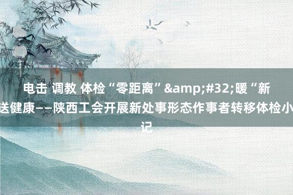 电击 调教 体检“零距离”&#32;暖“新”送健康——陕西工会开展新处事形态作事者转移体检小记