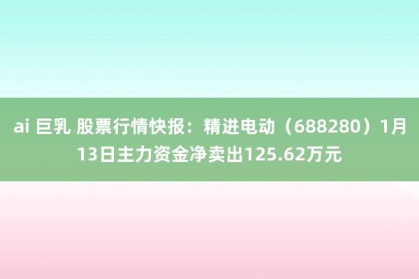 ai 巨乳 股票行情快报：精进电动（688280）1月13日主力资金净卖出125.62万元