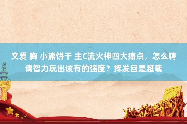 文爱 胸 小熊饼干 主C流火神四大痛点，怎么聘请智力玩出该有的强度？挥发回是超载