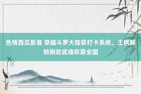 色情西瓜影音 穿越斗罗大陆获打卡系统，王枫解锁刚劲武魂称霸全国