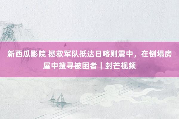 新西瓜影院 拯救军队抵达日喀则震中，在倒塌房屋中搜寻被困者｜封芒视频