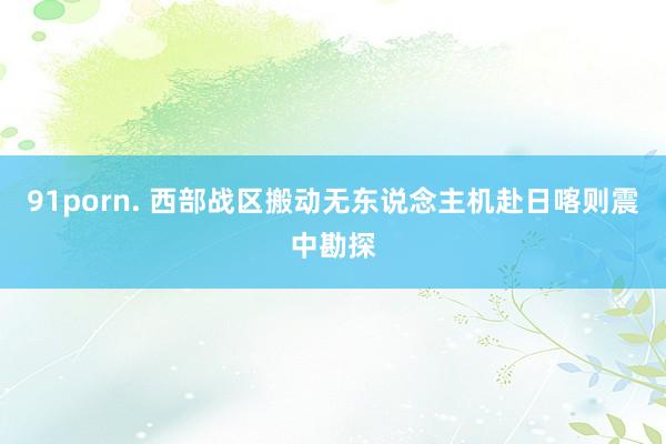 91porn. 西部战区搬动无东说念主机赴日喀则震中勘探