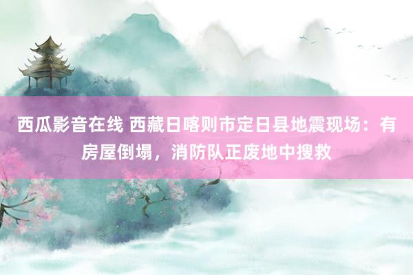 西瓜影音在线 西藏日喀则市定日县地震现场：有房屋倒塌，消防队正废地中搜救