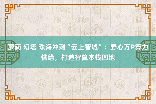 萝莉 幻塔 珠海冲刺“云上智城”：野心万P算力供给，打造智算本钱凹地