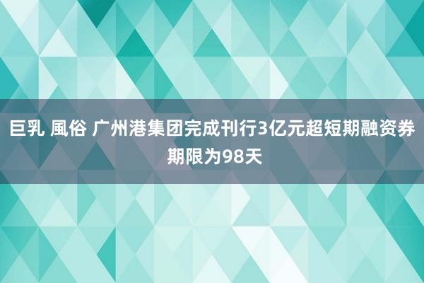巨乳 風俗 广州港集团完成刊行3亿元超短期融资券 期限为98天