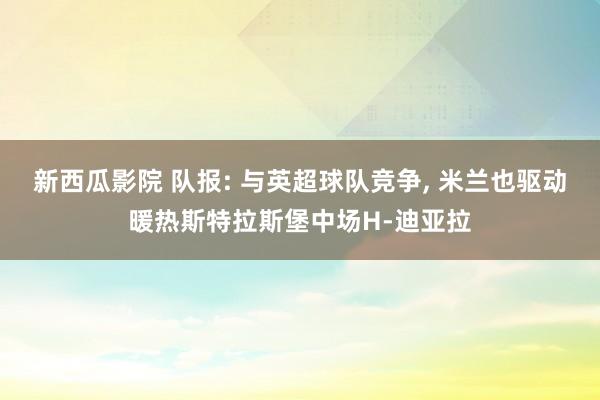 新西瓜影院 队报: 与英超球队竞争， 米兰也驱动暖热斯特拉斯堡中场H-迪亚拉