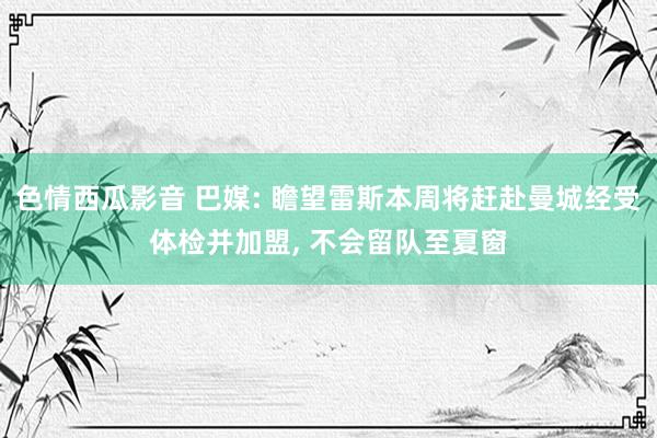 色情西瓜影音 巴媒: 瞻望雷斯本周将赶赴曼城经受体检并加盟， 不会留队至夏窗