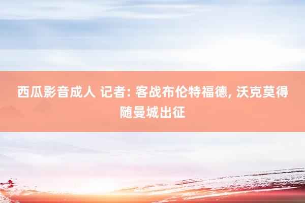 西瓜影音成人 记者: 客战布伦特福德， 沃克莫得随曼城出征
