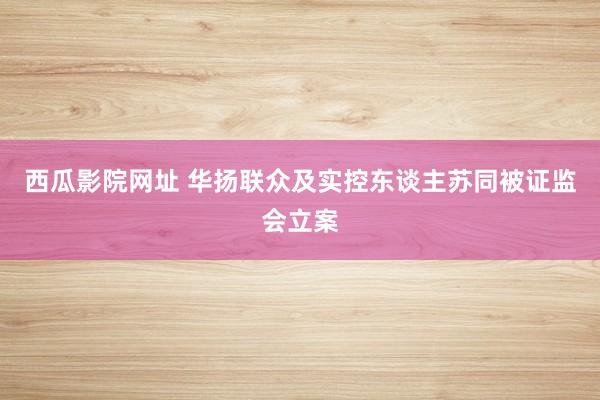 西瓜影院网址 华扬联众及实控东谈主苏同被证监会立案