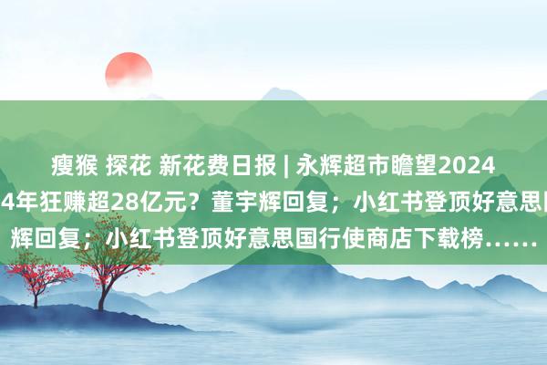瘦猴 探花 新花费日报 | 永辉超市瞻望2024年净亏本14亿元；2024年狂赚超28亿元？董宇辉回复；小红书登顶好意思国行使商店下载榜……