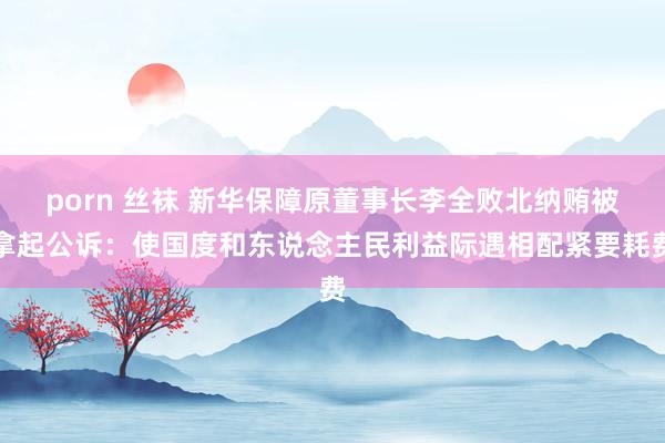 porn 丝袜 新华保障原董事长李全败北纳贿被拿起公诉：使国度和东说念主民利益际遇相配紧要耗费
