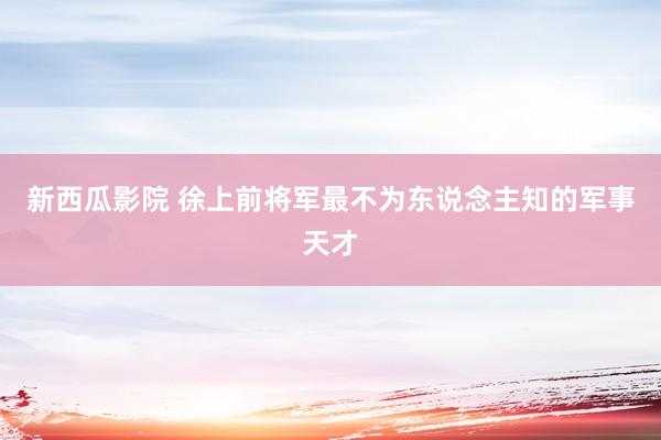 新西瓜影院 徐上前将军最不为东说念主知的军事天才