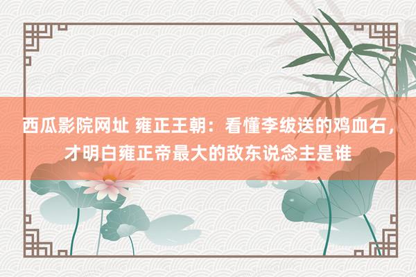 西瓜影院网址 雍正王朝：看懂李绂送的鸡血石，才明白雍正帝最大的敌东说念主是谁