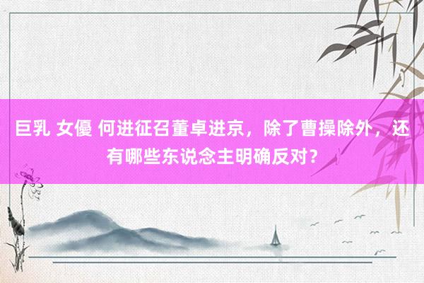 巨乳 女優 何进征召董卓进京，除了曹操除外，还有哪些东说念主明确反对？