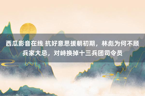 西瓜影音在线 抗好意思援朝初期，林彪为何不顾兵家大忌，对峙换掉十三兵团司令员