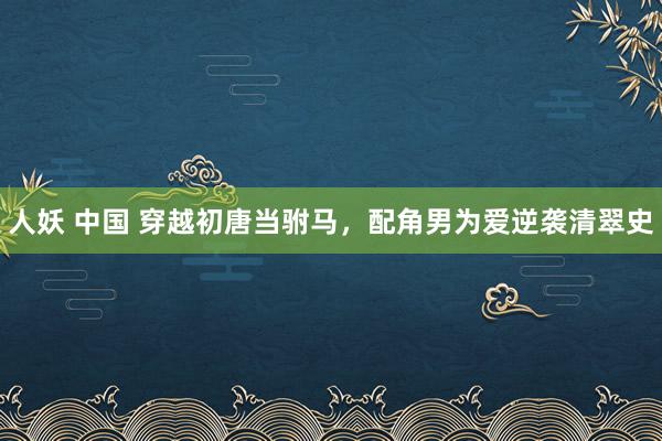 人妖 中国 穿越初唐当驸马，配角男为爱逆袭清翠史