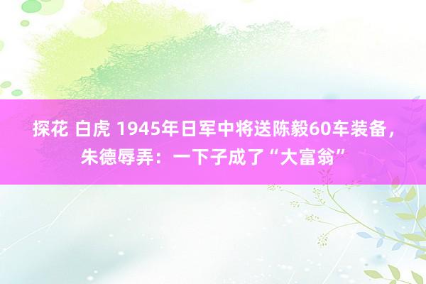 探花 白虎 1945年日军中将送陈毅60车装备，朱德辱弄：一下子成了“大富翁”
