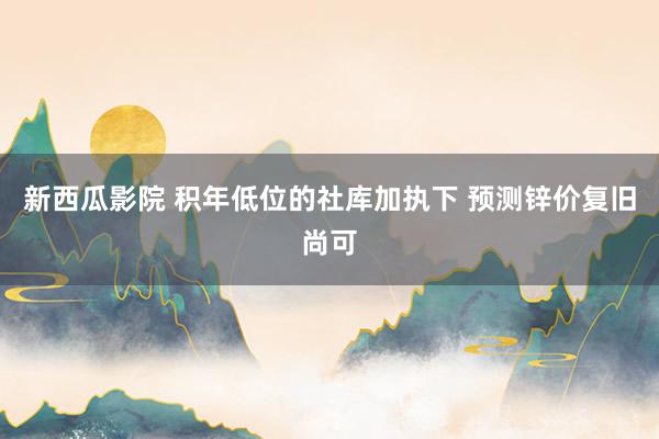 新西瓜影院 积年低位的社库加执下 预测锌价复旧尚可