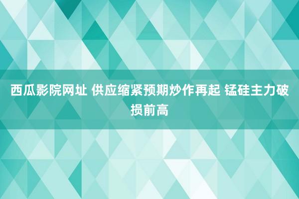 西瓜影院网址 供应缩紧预期炒作再起 锰硅主力破损前高